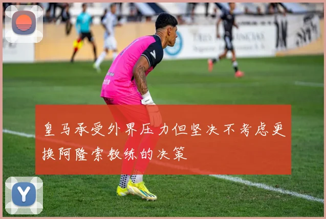 皇马承受外界压力但坚决不考虑更换阿隆索教练的决策