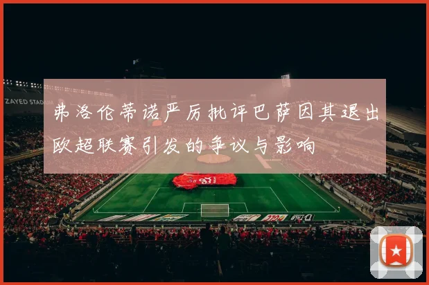 弗洛伦蒂诺严厉批评巴萨因其退出欧超联赛引发的争议与影响