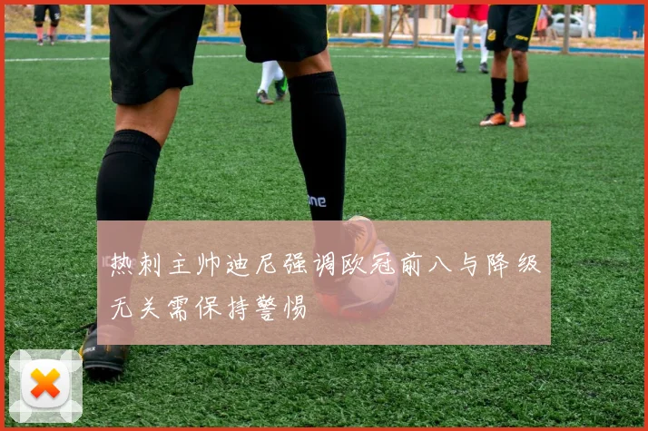 热刺主帅迪尼强调欧冠前八与降级无关需保持警惕