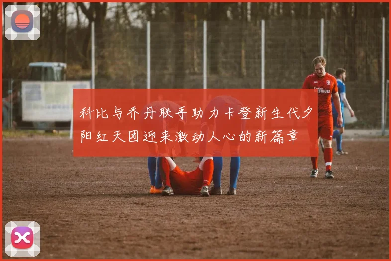 科比与乔丹联手助力卡登新生代夕阳红天团迎来激动人心的新篇章
