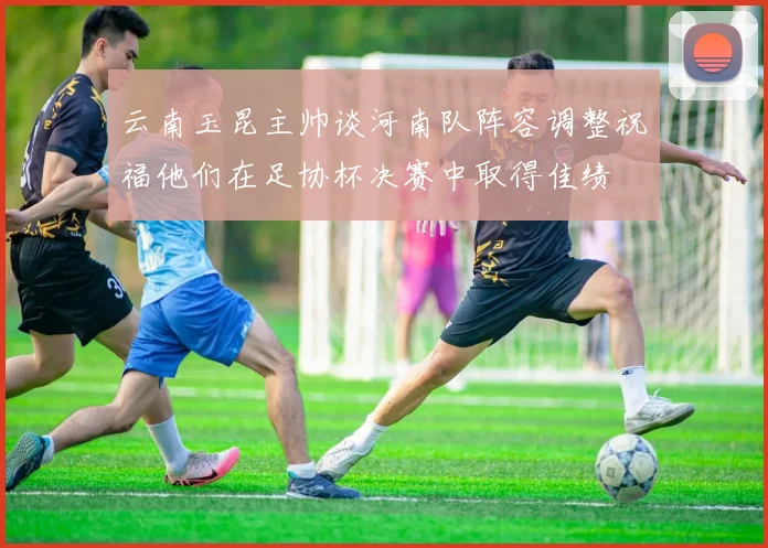 云南玉昆主帅谈河南队阵容调整祝福他们在足协杯决赛中取得佳绩