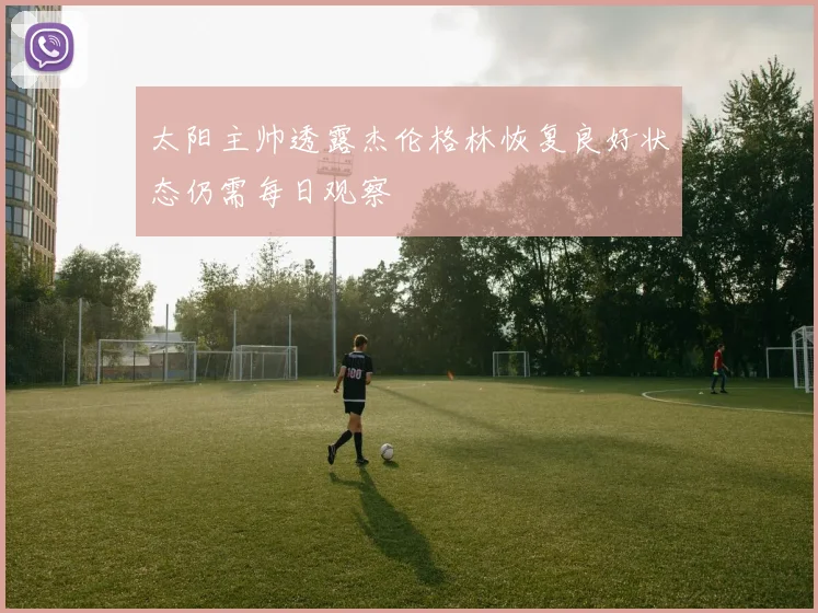 太阳主帅透露杰伦格林恢复良好状态仍需每日观察