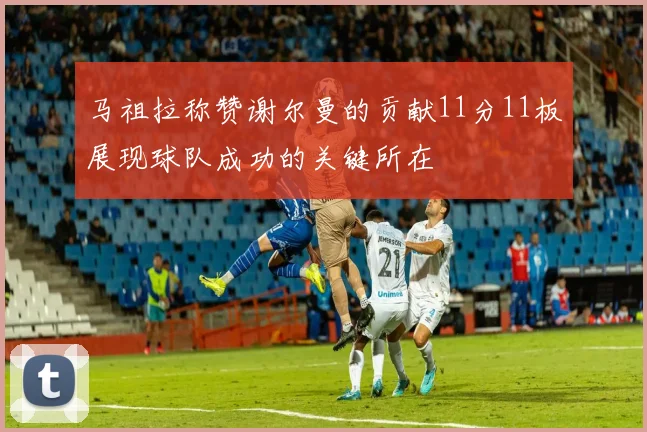 马祖拉称赞谢尔曼的贡献11分11板展现球队成功的关键所在
