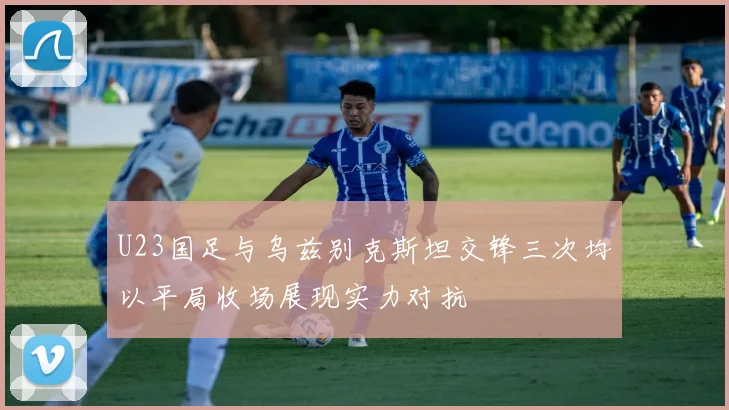 U23国足与乌兹别克斯坦交锋三次均以平局收场展现实力对抗