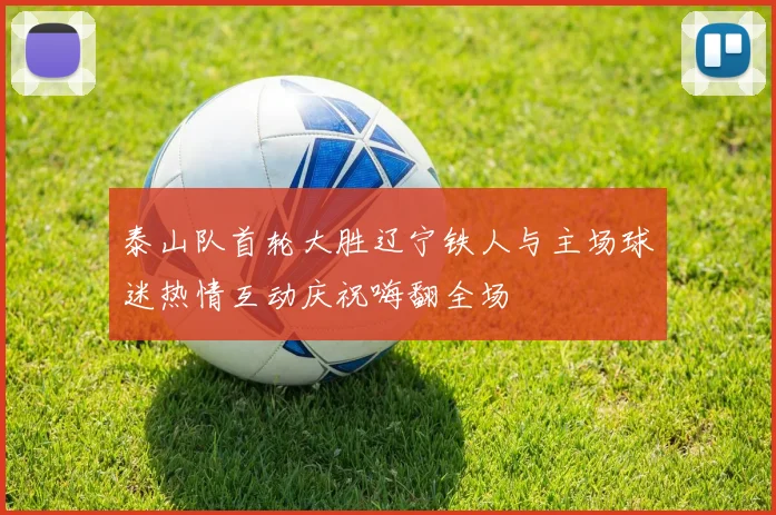 泰山队首轮大胜辽宁铁人与主场球迷热情互动庆祝嗨翻全场