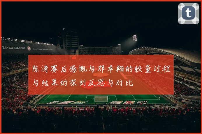陈涛赛后感慨与邓卓翔的较量过程与结果的深刻反思与对比