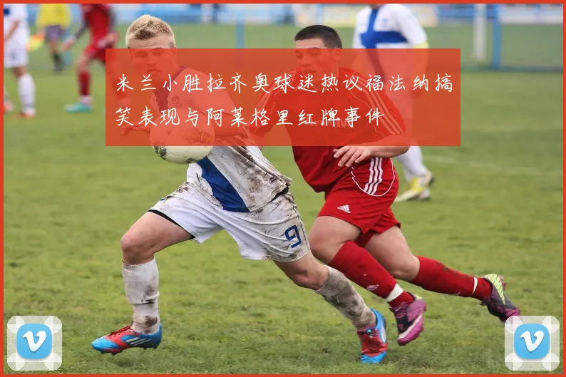 米兰小胜拉齐奥球迷热议福法纳搞笑表现与阿莱格里红牌事件