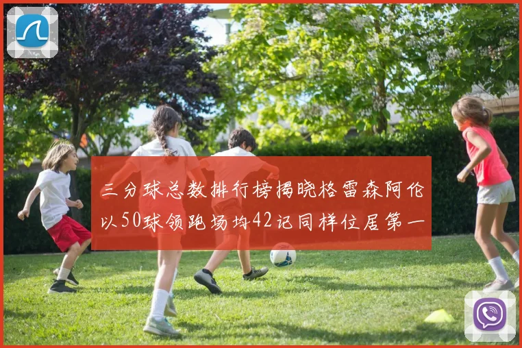 三分球总数排行榜揭晓格雷森阿伦以50球领跑场均42记同样位居第一