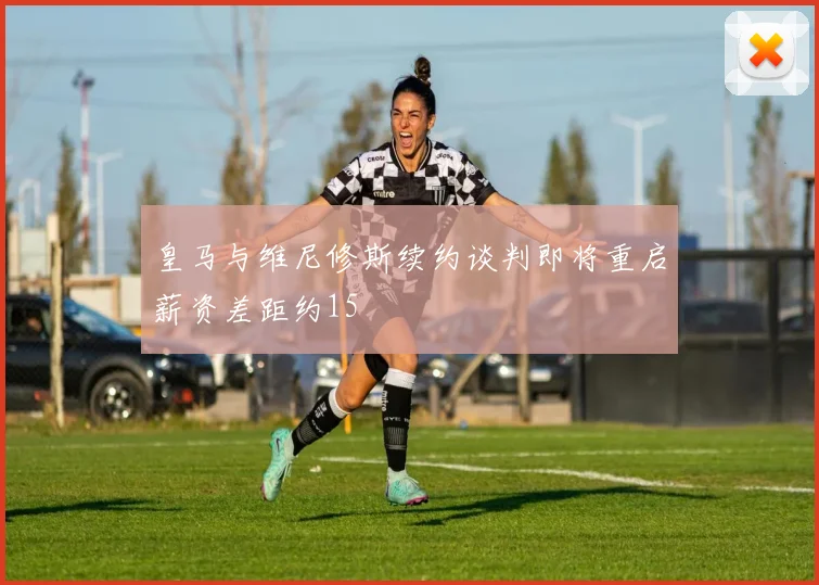 皇马与维尼修斯续约谈判即将重启薪资差距约15