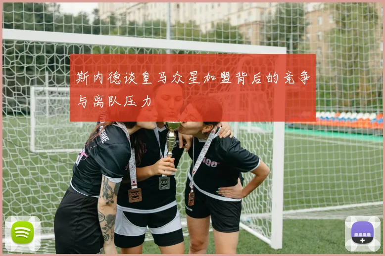 斯内德谈皇马众星加盟背后的竞争与离队压力