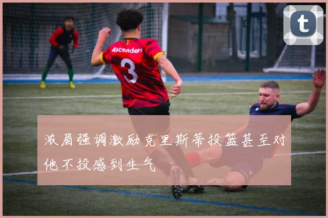 浓眉强调激励克里斯蒂投篮甚至对他不投感到生气