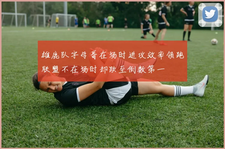 雄鹿队字母哥在场时进攻效率领跑联盟不在场时却跌至倒数第一