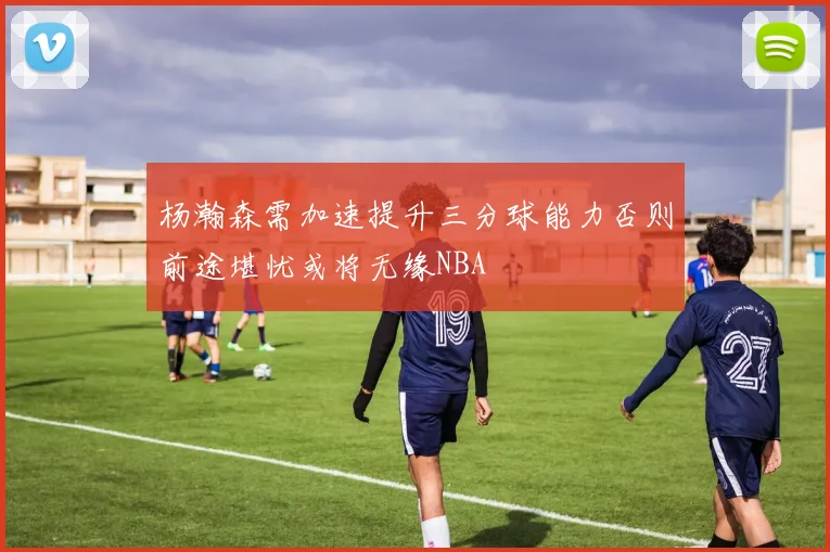 杨瀚森需加速提升三分球能力否则前途堪忧或将无缘NBA