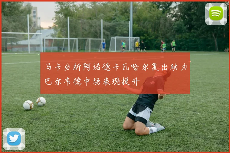 马卡分析阿诺德卡瓦哈尔复出助力巴尔韦德中场表现提升