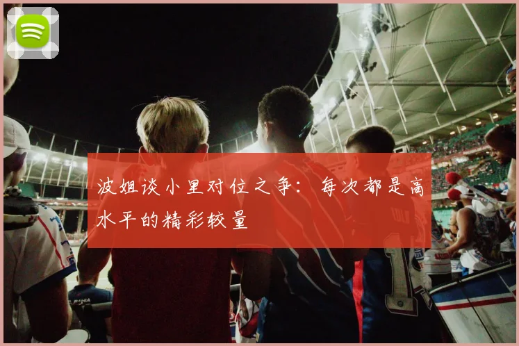 波姐谈小里对位之争：每次都是高水平的精彩较量