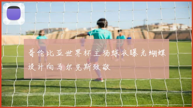 哥伦比亚世界杯主场球衣曝光蝴蝶设计向马尔克斯致敬