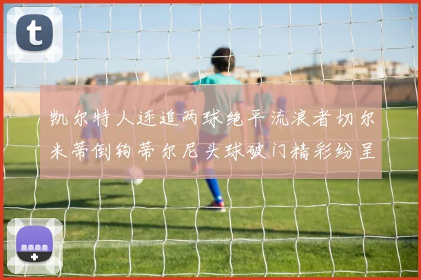 凯尔特人连追两球绝平流浪者切尔米蒂倒钩蒂尔尼头球破门精彩纷呈