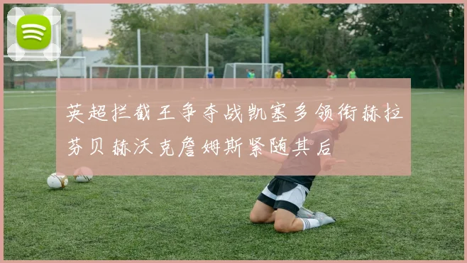 英超拦截王争夺战凯塞多领衔赫拉芬贝赫沃克詹姆斯紧随其后