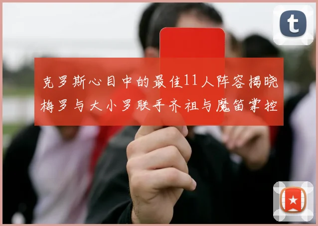 克罗斯心目中的最佳11人阵容揭晓梅罗与大小罗联手齐祖与魔笛掌控中场