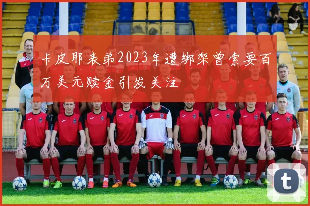 卡皮耶表弟2023年遭绑架曾索要百万美元赎金引发关注