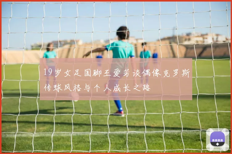 19岁女足国脚王爱芳谈偶像克罗斯传球风格与个人成长之路
