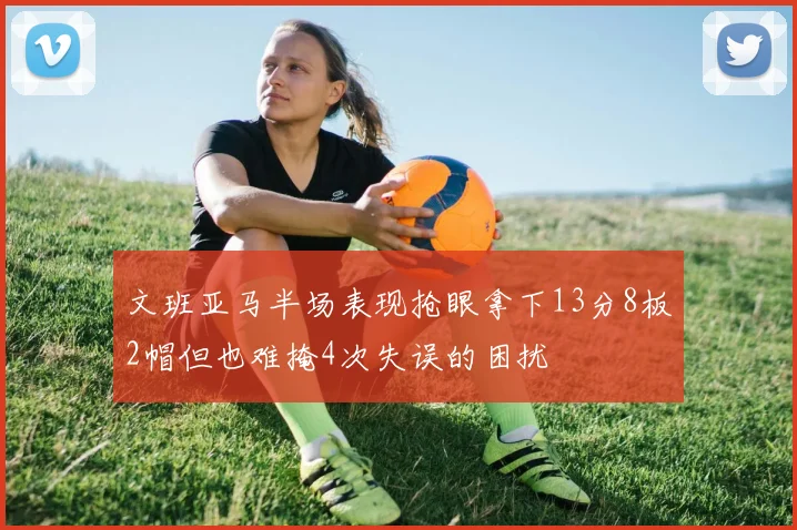 文班亚马半场表现抢眼拿下13分8板2帽但也难掩4次失误的困扰