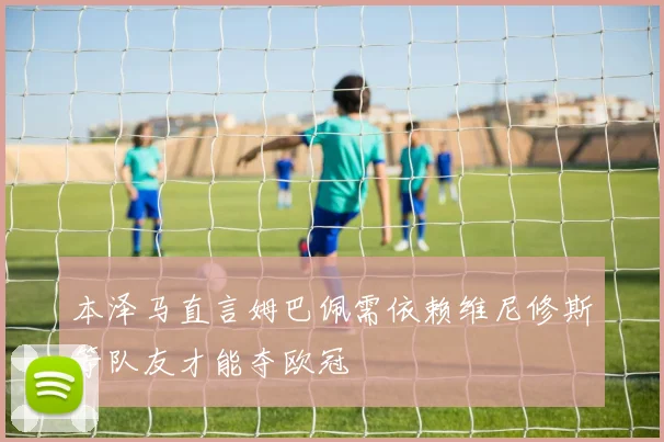 本泽马直言姆巴佩需依赖维尼修斯等队友才能夺欧冠