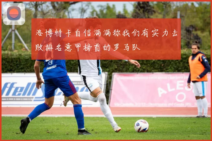 洛博特卡自信满满称我们有实力击败排名意甲榜首的罗马队