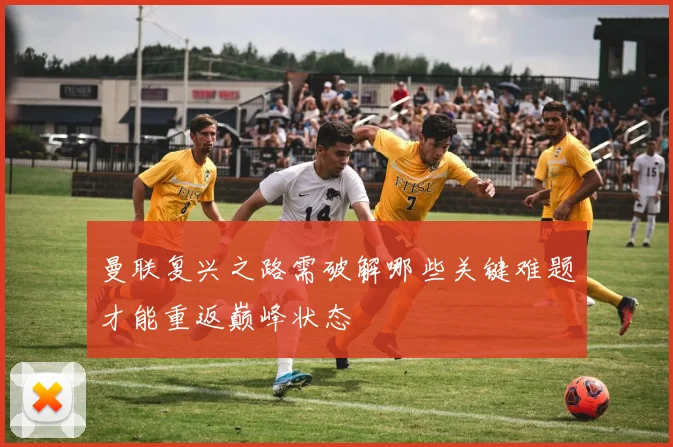 曼联复兴之路需破解哪些关键难题才能重返巅峰状态
