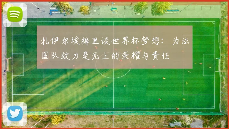 扎伊尔埃梅里谈世界杯梦想：为法国队效力是无上的荣耀与责任