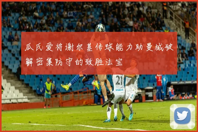 瓜氏爱将谢尔基传球能力助曼城破解密集防守的致胜法宝