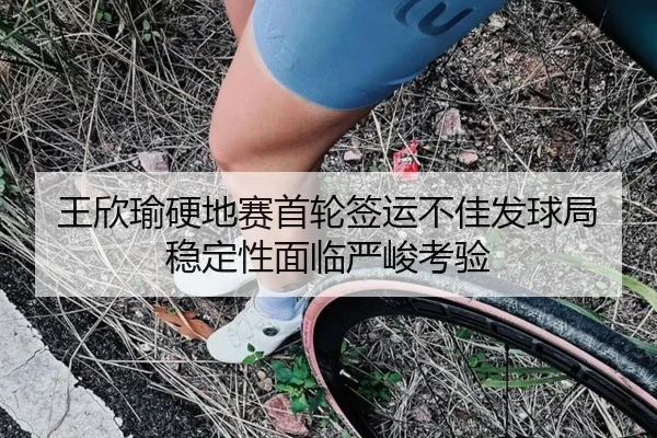王欣瑜硬地赛首轮签运不佳发球局稳定性面临严峻考验